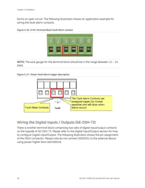 Page 32
Chapter 2: Installation 
28  GE-DSH-73/DSH-82 and DSH-82-PoE User Manual 
forms an open circuit. The following illustration shows an application example for 
wiring the fault alarm contacts. 
Figure 2-16 :  6-Pin Terminal Block Fault Alarm contact  
 
 
 
 
 
NOTE: The wire gauge for the terminal block  should be in the range between 12 ~ 24 
AWG. 
Figure 2-17:  Power Fault Alarm trigger description 
 
Wiring the Digital Inputs / Outputs (GE-DSH-73) 
There is another terminal block comprising  two sets...