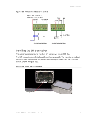 Page 33
 Chapter 2: Installation 
GE-DSH-73/DSH-82 and DSH-82-PoE User Manual  29 
Figure 2-18 :  DI/DO terminal block of GE-DSH-73 
 
Installing the SFP transceiver 
The section describes how to insert an  SFP transceiver into an SFP slot. 
The SFP transceivers are hot pluggable  and hot swappable. You can plug-in and out 
the transceiver to/from any SFP port withou t having to power down the Industrial 
Switch. Shown in Figure 2-19. 
Figure 2-19 :  Plug-in the SFP transceiver 
 
 
 
 
  