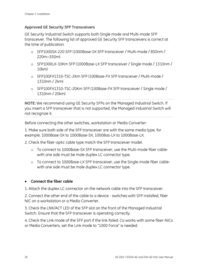 Page 34
Chapter 2: Installation 
30  GE-DSH-73/DSH-82 and DSH-82-PoE User Manual 
Approved GE Security SFP Transceivers 
GE Security Industrial Switch supports both Single mode and Multi-mode SFP 
transceiver. The following list of approved  GE Security SFP transceivers is correct at 
the time of publication: 
o SFP1000SX-220 SFP (1000Base-SX SFP transceiver / Multi-mode / 850nm / 
220m~550m)  
o  SFP1000LX-10Km SFP (1000Base-LX SFP transceiver / Single mode / 1310nm / 
10km) 
o  SFP100FX1310-TSC-2Km SFP...