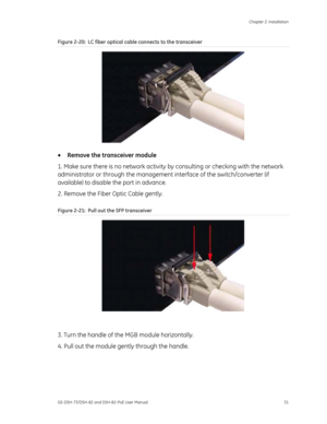 Page 35
 Chapter 2: Installation 
GE-DSH-73/DSH-82 and DSH-82-PoE User Manual  31 
Figure 2-20 :  LC fiber optical cable connects to the transceiver 
 
•  Remove the transceiver module 
1. Make sure there is no network activity  by consulting or checking with the network 
administrator or through the management  interface of the switch/converter (if 
available) to disable the port in advance. 
2. Remove the Fiber Optic Cable gently. 
Figure 2-21 :  Pull out the SFP transceiver 
 
 
3. Turn the handle of the MGB...