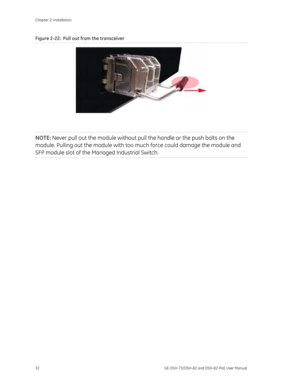 Page 36
Chapter 2: Installation 
32  GE-DSH-73/DSH-82 and DSH-82-PoE User Manual 
Figure 2-22:  Pull out from the transceiver 
 
 
NOTE:  Never pull out the module without pull th e handle or the push bolts on the 
module. Pulling out the module with too much force could damage the module and 
SFP module slot of the Managed Industrial Switch. 
 
  