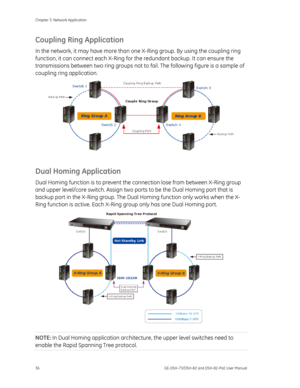 Page 40
Chapter 3: Network Application 
36  GE-DSH-73/DSH-82 and DSH-82-PoE User Manual 
Coupling Ring Application 
In the network, it may have more than one X-Ring group. By using the coupling ring 
function, it can connect each X-Ring fo r the redundant backup. It can ensure the 
transmissions between two ring groups not to  fail. The following figure is a sample of 
coupling ring application. 
 
Dual Homing Application 
Dual Homing function is to prevent the  connection lose from between X-Ring group 
and...