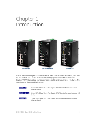 Page 5
 
GE-DSH-73/DSH-82 and DSH-82-PoE User Manual 1 
Chapter 1 
Introduction  
   
GE-DSH-82 GE-DSH-82-PoE  GE-DSH-73 
 
The GE Security Managed Industrial Ethernet Switch series - the GE-DSH-82, GE-DSH-
82-PoE and GE-DSH-73 are multiple 10/100M bps ports Ethernet Switches with 
Gigabit TP/SFP fiber optical combo connective  ability and robust layer 2 features. The 
description of these models is below: 
 
GE-DSH-82  :  8-Port 10/100Base-TX + 2-Port Gigabit TP /SFP Combo Managed Industrial 
Ethernet Switch...