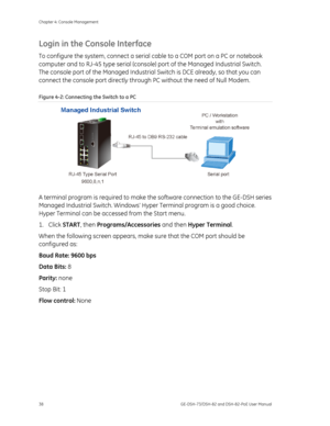 Page 42
Chapter 4: Console Management 
38  GE-DSH-73/DSH-82 and DSH-82-PoE User Manual 
Login in the Console Interface  
To configure the system, connect a serial cable to a COM port on a PC or notebook 
computer and to RJ-45 type serial (console ) port of the Managed Industrial Switch. 
The console port of the Managed Industrial  Switch is DCE already, so that you can 
connect the console port directly throug h PC without the need of Null Modem. 
Figure 4-2: Connecting the Switch to a PC 
 
A terminal program...