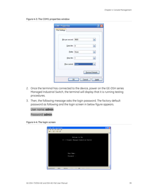 Page 43
 Chapter 4: Console Management 
GE-DSH-73/DSH-82 and DSH-82-PoE User Manual  39 
Figure 4-3: The COM1 properties window 
 
2.  Once the terminal has connected to th e device, power on the GE-DSH series 
Managed Industrial Switch, the terminal  will display that it is running testing 
procedures.  
3.  Then, the following message asks th e login password. The factory default 
password as following and the login  screen in below figure appears. 
User name: admin 
Password:  admin 
Figure 4-4: The login...