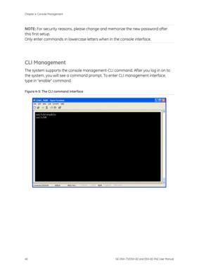 Page 44
Chapter 4: Console Management 
40  GE-DSH-73/DSH-82 and DSH-82-PoE User Manual 
NOTE: For security reasons, please change  and memorize the new password after 
this first setup.  
Only enter commands in lowercase lette rs when in the console interface. 
 
CLI Management 
The system supports the console management -CLI command. After you log in on to 
the system, you will see a command prompt . To enter CLI management interface, 
type in enable command. 
Figure 4-5: The CLI command interface 
  