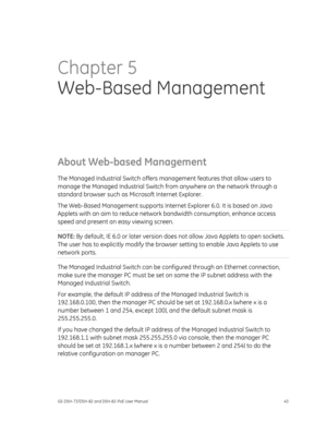 Page 47
 
GE-DSH-73/DSH-82 and DSH-82-PoE User Manual  43 
Chapter 5 
Web-Based Management  
About Web-based Management 
The Managed Industrial Switch offers ma nagement features that allow users to 
manage the Managed Industrial Switch fr om anywhere on the network through a 
standard browser such as Mi crosoft Internet Explorer. 
The Web-Based Management supports Internet  Explorer 6.0. It is based on Java 
Applets with an aim to reduce networ k bandwidth consumption, enhance access 
speed and present an easy...