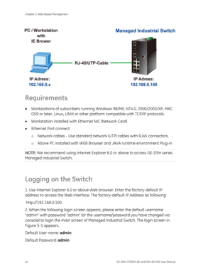 Page 48
Chapter 5: Web-Based Management 
44  GE-DSH-73/DSH-82 and DSH-82-PoE User Manual 
 
 
 
 
 
 
 
 
Requirements 
• Workstations of subscribers running  Windows 98/ME, NT4.0, 2000/2003/XP, MAC 
OS9 or later, Linux, UNIX or other platform  compatible with TCP/IP protocols.    
•  Workstation installed with Et hernet NIC (Network Card) 
•  Ethernet Port connect 
o Network cables - Use standard network  (UTP) cables with RJ45 connectors. 
o  Above PC installed with WEB Browser  and JAVA runtime environment...