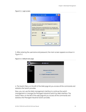 Page 49
 Chapter 5: Web-Based Management 
GE-DSH-73/DSH-82 and DSH-82-PoE User Manual  45 
Figure 5-1:  Login screen 
 
 
3. After entering the username and passwor d, the main screen appears as shown in 
Figure 5-2. 
Figure 5-2:  Default main page 
 
4. The Switch Menu on the left of the Web page let you access all the commands and 
statistics the Switch provides.  
Now, you can use the Web management  interface to continue the switch 
management or manage the Managed Indu strial Switch by Web interface. The...