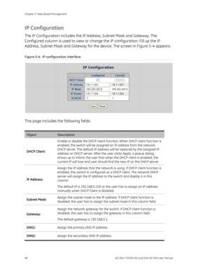 Page 52
Chapter 5: Web-Based Management 
48  GE-DSH-73/DSH-82 and DSH-82-PoE User Manual 
IP Configuration 
The IP Configuration includes the IP Address, Subnet Mask and Gateway. The 
Configured column is used to view or ch ange the IP configuration. Fill up the IP 
Address, Subnet Mask and Gateway for the device. The screen in  Figure 5-4 appears. 
Figure 5-4:  IP configuration interface 
 
This page includes the following fields: 
 
Object Description 
DHCP Client:  Enable or disable the DHCP client func...