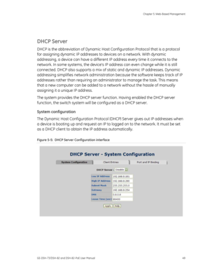 Page 53
 Chapter 5: Web-Based Management 
GE-DSH-73/DSH-82 and DSH-82-PoE User Manual  49 
 
DHCP Server 
DHCP is the abbreviation of Dynamic Host Co nfiguration Protocol that is a protocol 
for assigning dynamic IP addresses to  devices on a network. With dynamic 
addressing, a device can have a different IP  address every time it connects to the 
network. In some systems, the devices IP  address can even change while it is still 
connected. DHCP also supports a mix of st atic and dynamic IP addresses. Dynamic...