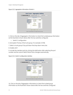 Page 76
Chapter 5: Web-Based Management 
72  GE-DSH-73/DSH-82 and DSH-82-PoE User Manual 
Figure 5-23:  Aggregation Information of Switch 1 
 
5. Click on the tab of Aggregator Information to check the trunked group information 
as the illustration shown above af ter the two switches configured. 
o  Switch 2 configuration 
6. Set System Priority of the trunk group. For example: 32768. 
7. Select a trunk group ID by pull down the drop-down menu bar. 
8. Enable LACP. 
9. Include the member ports by clicking the...