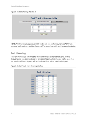 Page 78
Chapter 5: Web-Based Management 
74  GE-DSH-73/DSH-82 and DSH-82-PoE User Manual 
Figure 5-27:  State Activity of Switch 2 
 
NOTE: A link having two passive LACP node s will not perform dynamic LACP trunk 
because both ports are waiting for an LACP  protocol packet from the opposite device. 
Port Mirroring 
The Port mirroring is a method for monitor traffic in switched networks. Traffic 
through ports can be monitored by one specif ic port, which means traffic goes in or 
out monitored (source) ports...