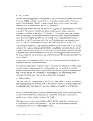 Page 83
 Chapter 5: Web-Based Management 
GE-DSH-73/DSH-82 and DSH-82-PoE User Manual  79 
 
•  Port VLAN ID 
Packets that are tagged (are carrying the 802. 1Q VID information) can be transmitted 
from one 802.1Q compliant network device  to another with the VLAN information 
intact. This allows 802.1Q VLAN to span  network devices (and indeed, the entire 
network - if all network devices are 802.1Q compliant). 
Every physical port on a switch has a PVID.  802.1Q ports are also assigned a PVID, for 
use within...