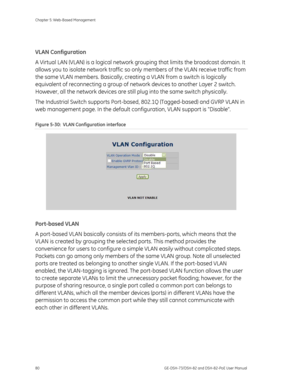 Page 84
Chapter 5: Web-Based Management 
80  GE-DSH-73/DSH-82 and DSH-82-PoE User Manual 
 
VLAN Configuration 
A Virtual LAN (VLAN) is a logical network grouping that limits the broadcast domain. It 
allows you to isolate network traffic so only  members of the VLAN receive traffic from 
the same VLAN members. Basically, creati ng a VLAN from a switch is logically 
equivalent of reconnecting a group of ne twork devices to another Layer 2 switch. 
However, all the network devices are still  plug into the same...