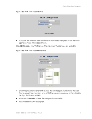 Page 85
 Chapter 5: Web-Based Management 
GE-DSH-73/DSH-82 and DSH-82-PoE User Manual  81 
Figure 5-31:  VLAN - Port Based interface 
 
•  Pull down the selection item and focus on  Port Based then press to set the VLAN 
Operation Mode in Port Based mode. 
Click  ADD to add a new VLAN group (The maximum VLAN groups are up to 64). 
Figure 5-32:  VLAN - Port Based Add interface 
 
• Enter the group name and VLAN ID. Add th e selected port number into the right 
field to group these members to be a VLAN  group, or...