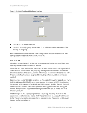 Page 86
Chapter 5: Web-Based Management 
82  GE-DSH-73/DSH-82 and DSH-82-PoE User Manual 
Figure 5-33:  VLAN-Port Based Edit/Delete interface 
 
• Use  DELETE  to delete the VLAN. 
•  Use  EDIT  to modify group name, VLAN ID, or add/remove the members of the 
existing VLAN group. 
NOTE:  Remember to execute the Save Config uration action, otherwise the new 
configuration will be lost  when switch power off. 
802.1Q VLAN 
Virtual Local Area Network (VLAN) can be  implemented on the Industrial Switch to...