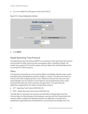 Page 92
Chapter 5: Web-Based Management 
88  GE-DSH-73/DSH-82 and DSH-82-PoE User Manual 
• You can modify the VLAN group name and VLAN ID. 
Figure 5-37:  Group Configuration interface 
 
• Click  APPLY . 
Rapid Spanning Tree Protocol 
The Rapid Spanning Tree Protocol (RSTP) is  an evolution of the Spanning Tree Protocol 
and provides for faster spanning tree co nvergence after a topology change. The 
system also supports STP and the system w ill auto-detect the connected device that 
is running STP or RSTP...