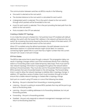 Page 94
Chapter 5: Web-Based Management 
90  GE-DSH-73/DSH-82 and DSH-82-PoE User Manual 
The communication between switches via BPDUs results in the following: 
• One switch is elected as the root switch. 
•  The shortest distance to the root sw itch is calculated for each switch. 
•  A designated switch is selected. This is  the switch closest to the root switch 
through which packets will be  forwarded to the root. 
•  A port for each switch is selected. This is  the port providing the best path from the...