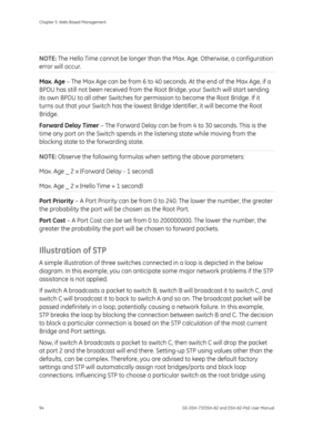 Page 98
Chapter 5: Web-Based Management 
94  GE-DSH-73/DSH-82 and DSH-82-PoE User Manual 
 
NOTE: The Hello Time cannot be longer than th e Max. Age. Otherwise, a configuration 
error will occur. 
Max. Age – The Max Age can be from 6 to 40 seco nds. At the end of the Max Age, if a 
BPDU has still not been received from the Ro ot Bridge, your Switch will start sending 
its own BPDU to all other Switches for perm ission to become the Root Bridge. If it 
turns out that your Switch has the lowest Bridge Identifier,...