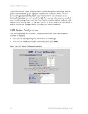 Page 100
Chapter 5: Web-Based Management 
96  GE-DSH-73/DSH-82 and DSH-82-PoE User Manual 
The switch with the lowest Bridge ID (switch C) was elected the root bridge, and the 
ports were selected to give a high port  cost between switches B and C. The two 
(optional) Gigabit ports (defau lt port cost = 4) on switch A are connected to one 
(optional) Gigabit port on both switch B  and C. The redundant link between switch B 
and C is deliberately chosen as a 100 Mbps  Fast Ethernet link (default port cost = 19)....