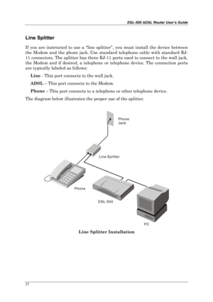 Page 18DSL-500 ADSL Router User’s Guide
23
Line Splitter
If you are instructed to use a “line splitter”, you must install the device between
the Modem and the phone jack. Use standard telephone cable with standard RJ-
11 connectors. The splitter has three RJ-11 ports used to connect to the wall jack,
the Modem and if desired, a telephone or telephone device. The connection ports
are typically labeled as follows:
Line
 - This port connects to the wall jack.
ADSL
 – This port connects to the Modem.
Phone
 – This...