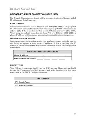 Page 21DSL-500 ADSL Router User’s Guide
26
BRIDGED ETHERNET CONNECTIONS (RFC 1483)
For Bridged Ethernet connections it will be necessary to give the Router a global
IP address and default gateway.
Global IP Address
If the connection method used is Ethernet over ATM (RFC 1483), a unique global
IP address will be needed for the Router. The assigned global IP address must be
entered only if
 the connection method used is Ethernet over ATM (RFC 1483).
When using the default connection method, PPP over Ethernet (RFC...