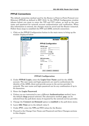 Page 30DSL-500 ADSL Router User’s Guide
35
PPPoE Connections
The default connection method used by the Router is Point-to-Point-Protocol over
Ethernet (PPPoE) as defined in RFC 2516. In the PPPoE Configuration window
(shown below) you must to enter the VPI and VCI values, as well as the user
name and password for network account authentication and verification. When
this information is entered, the changes must be saved and the Router restarted.
Follow these steps to establish the PPP and ADSL network...