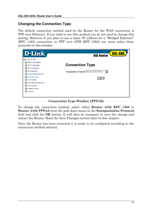 Page 31DSL-500 ADSL Router User’s Guide
36
Changing the Connection Type
The default connection method used by the Router for the WAN connection is
PPP over Ethernet. If you wish to use this method you do not need to change this
setting. However if you plan to use a static IP address for a “Bridged Ethernet”
(RFC 1483) connection, or PPP over ATM (RFC 2364) you must select those
protocols in this window.
Connection Type Window (PPPoE)
To change the connection method, select either Router with RFC 1483
 or
Router...