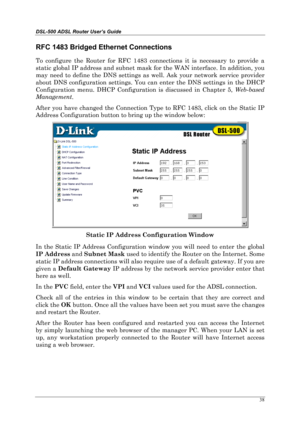 Page 33DSL-500 ADSL Router User’s Guide
38
RFC 1483 Bridged Ethernet Connections
To configure the Router for RFC 1483 connections it is necessary to provide a
static global IP address and subnet mask for the WAN interface. In addition, you
may need to define the DNS settings as well. Ask your network service provider
about DNS configuration settings. You can enter the DNS settings in the DHCP
Configuration menu. DHCP Configuration is discussed in Chapter 5, Web-based
Management
.
After you have changed the...