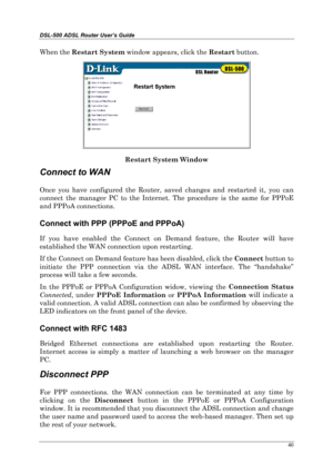 Page 35DSL-500 ADSL Router User’s Guide
40
When the Restart System
 window appears, click the Restart
 button.
Restart System Window
Connect to WAN
Once you have configured the Router, saved changes and restarted it, you can
connect the manager PC to the Internet. The procedure is the same for PPPoE
and PPPoA connections.
Connect with PPP (PPPoE and PPPoA)
If you have enabled the Connect on Demand feature, the Router will have
established the WAN connection upon restarting.
If the Connect on Demand feature has...