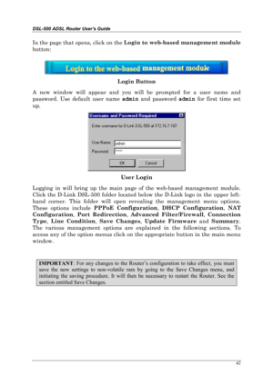 Page 37DSL-500 ADSL Router User’s Guide
42
In the page that opens, click on the Login to web-based management module
button:
Login Button
A new window will appear and you will be prompted for a user name and
password. Use default user name admin
 and password admin
 for first time set
up.
User Login
Logging in will bring up the main page of the web-based management module.
Click the D-Link DSL-500 folder located below the D-Link logo in the upper left-
hand corner. This folder will open revealing the management...