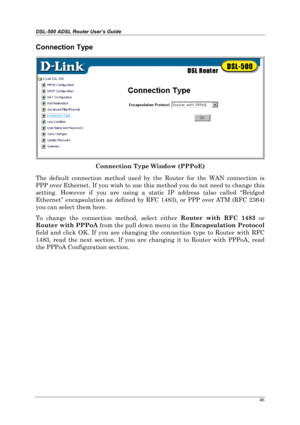 Page 41DSL-500 ADSL Router User’s Guide
46
Connection Type
Connection Type Window (PPPoE)
The default connection method used by the Router for the WAN connection is
PPP over Ethernet. If you wish to use this method you do not need to change this
setting. However if you are using a static IP address (also called “Bridged
Ethernet” encapsulation as defined by RFC 1483), or PPP over ATM (RFC 2364)
you can select them here.
To change the connection method, select either Router with RFC 1483
 or
Router with PPPoA...