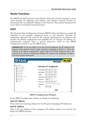 Page 46DSL-500 ADSL Router User’s Guide
51
Router Functions
The DHCP and NAT functions of the Router allows the network manager to more
easily manage IP addresses and subnets, and enhance network security by
presenting only one global IP address to the Internet. This section discusses how
to use these conventional routing functions.
DHCP
The Dynamic Host Configuration Protocol (DHCP) allows the Router to assign IP
addresses to all properly configured hosts on the network. Dynamic IP
assignment alleviates the...