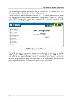 Page 48DSL-500 ADSL Router User’s Guide
53
Port Redirection to allow appropriate use of your servers by outside users. See
the section on Port Redirection for more information.
For the purposes of network administration, NAT is almost indispensable. Hosts
and servers on the internal network can be moved easily. Using NAT together
with DHCP can greatly reduce the workload of a network manager while
allowing tremendous flexibility.
NAT Configuration Window
The NAT function is enabled by default on the Router. If...