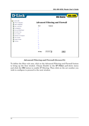 Page 50DSL-500 ADSL Router User’s Guide
55
Advanced Filtering and Firewall (Screen #1)
To define the filter rule sets, click on the Advanced Filtering and Firewall button
to bring up the first window. Choose Enable
 in the IP Filter 
pull-down menu
and click the OK
 button to enable IP filtering. Then click on the set number you
wish to configure to proceed to the next window. 