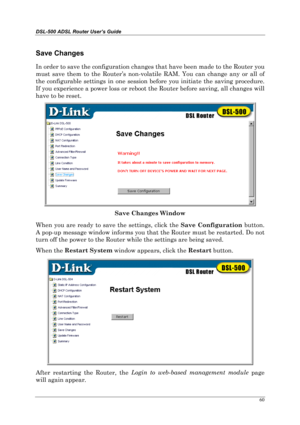 Page 55DSL-500 ADSL Router User’s Guide
60
Save Changes
In order to save the configuration changes that have been made to the Router you
must save them to the Router’s non-volatile RAM. You can change any or all of
the configurable settings in one session before you initiate the saving procedure.
If you experience a power loss or reboot the Router before saving, all changes will
have to be reset.
Save Changes Window
When you are ready to save the settings, click the Save Configuration
 button.
A pop-up message...