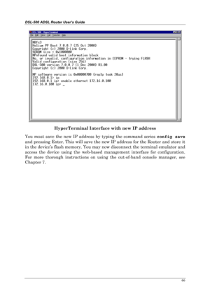 Page 61DSL-500 ADSL Router User’s Guide
66
HyperTerminal Interface with new IP address
You must save the new IP address by typing the command series config save
and pressing Enter. This will save the new IP address for the Router and store it
in the device’s flash memory. You may now disconnect the terminal emulator and
access the device using the web-based management interface for configuration.
For more thorough instructions on using the out-of-band console manager, see
Chapter 7. 