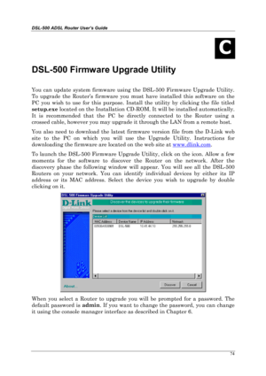 Page 69DSL-500 ADSL Router User’s Guide
74
C
DSL-500 Firmware Upgrade Utility
You can update system firmware using the DSL-500 Firmware Upgrade Utility.
To upgrade the Router’s firmware you must have installed this software on the
PC you wish to use for this purpose. Install the utility by clicking the file titled
setup.exe
 located on the Installation CD-ROM. It will be installed automatically.
It is recommended that the PC be directly connected to the Router using a
crossed cable, however you may upgrade it...