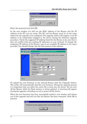 Page 70DSL-500 ADSL Router User’s Guide
75
Enter the password and click OK.
In the new window you will see the MAC address of the Router and the IP
address of the PC you are using. The PC and the Router must be on the same
subnet for the upgrade to be completed. The upgrade utility will suggest a new IP
address to be temporarily assigned to the device during the firmware upgrade
procedure. Check the suggested IP address listed for the Router to be sure that it
does not conflict with any existing IP addresses on...