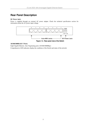Page 12D-Link DGS-108 Unmanaged Gigabit Ethernet Switch 
5 
Rear Panel Description 
DC Power Jack: 
Power  is  supplied  through  an  external  AC  power  adapter.  Check  the  technical  specification  section  for 
information about the AC power input voltage. 
 
 
Figure 1-3.  Rear panel view of the Switch  
10/100/1000BASE-T Ports: 
Eight Gigabit Ethernet, Auto-Negotiating ports (10/100/1000Mbps) 
Comprehensive LED indicators display the conditions of the Switch and status of the network....
