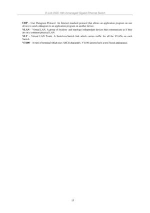 Page 22D-Link DGS-108 Unmanaged Gigabit Ethernet Switch 
15 
UDP – User  Datagram  Protocol.  An  Internet  standard  protocol  that  allows  an  application  program  on  one 
device to send a datagram to an application program on another device. 
VLAN – Virtual  LAN.  A  group  of  location- and  topology-independent  devices  that  communicate as  if  they 
are on a common physical LAN. 
VLT – Virtual  LAN  Trunk.  A  Switch-to-Switch  link  which  carries  traffic  for  all  the  VLANs  on  each 
Switch....