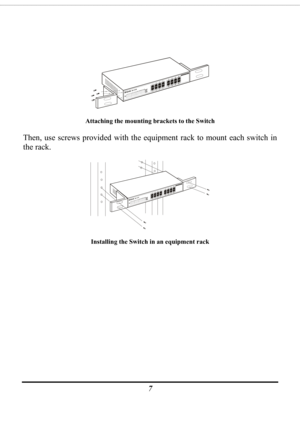 Page 9
 
7  
 
Attaching the mounting brackets to the Switch 
Then, use screws provided with the eq uipment rack to mount each switch in 
the rack. 
 
Installing the Switch in an equipment rack 