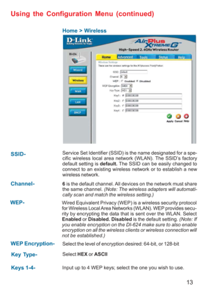 Page 1313
Using the Configuration Menu (continued)
Home > Wireless
Keys 1-4-Input up to 4 WEP keys; select the one you wish to use.
Key Type-Select HEX or ASCII
WEP Encryption-Select the level of encryption desired: 64-bit, or 128-bit
SSID-Service Set Identifier (SSID) is the name designated for a spe-
cific wireless local area network (WLAN). The SSID’s factory
default setting is default. The SSID can be easily changed to
connect to an existing wireless network or to establish a new
wireless network.
WEP-Wired...