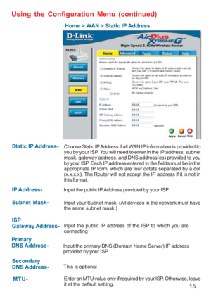 Page 1515
Home > WAN > Static IP Address
Static IP Address-
 IP Address-
Subnet Mask-
ISP
Gateway Address-
Primary
DNS Address-
Secondary
DNS Address-
Choose Static IP Address if all WAN IP information is provided to
you by your ISP. You will need to enter in the IP address, subnet
mask, gateway address, and DNS address(es) provided to you
by your ISP. Each IP address entered in the fields must be in the
appropriate IP form, which are four octets separated by a dot
(x.x.x.x). The Router will not accept the IP...