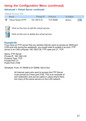 Page 2121
 
Example #2:
If you have an FTP server that you wanted Internet users to access by WAN port
2100 and only during the weekends, you would need to enable it as such. FTP
server is on LAN computer 192.168.0.30. FTP uses port 21, TCP.
Name: FTP Server
Private IP: 192.168.0.30
Protocol Type: TCP
Private Port: 21
Public Port: 2100
Schedule: From: 01:00AM to 01:00AM, Sat to Sun
Using the Configuration Menu (continued)
Advanced > Virtual Server continued
Click on this icon to edit the virtual service
Click...