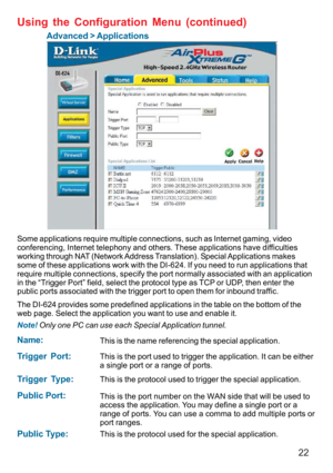 Page 2222
Using the Configuration Menu (continued)
Advanced > Applications
Some applications require multiple connections, such as Internet gaming, video
conferencing, Internet telephony and others. These applications have difficulties
working through NAT (Network Address Translation). Special Applications makes
some of these applications work with the DI-624. If you need to run applications that
require multiple connections, specify the port normally associated with an application
in the “Trigger Port” field,...