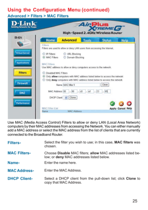 Page 2525
Using the Configuration Menu
Advanced > Filters > MAC Filters
Use MAC (Media Access Control) Filters to allow or deny LAN (Local Area Network)
computers by their MAC addresses from accessing the Network. You can either manually
add a MAC address or select the MAC address from the list of clients that are currently
connected to the Broadband Router.
MAC Filters-Choose Disable MAC filters; allow MAC addresses listed be-
low; or deny MAC addresses listed below.
Filters-
Name-
Enter the name here.
MAC...