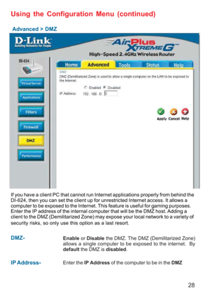 Page 2828
Advanced > DMZ
Using the Configuration Menu (continued)
If you have a client PC that cannot run Internet applications properly from behind the
DI-624, then you can set the client up for unrestricted Internet access. It allows a
computer to be exposed to the Internet. This feature is useful for gaming purposes.
Enter the IP address of the internal computer that will be the DMZ host. Adding a
client to the DMZ (Demilitarized Zone) may expose your local network to a variety of
security risks, so only use...