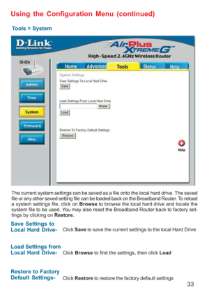 Page 3333
Using the Configuration Menu (continued)
Tools > System
The current system settings can be saved as a file onto the local hard drive. The saved
file or any other saved setting file can be loaded back on the Broadband Router. To reload
a system settings file, click on Browse to browse the local hard drive and locate the
system file to be used. You may also reset the Broadband Router back to factory set-
tings by clicking on Restore.
Click Save to save the current settings to the local Hard Drive
Click...